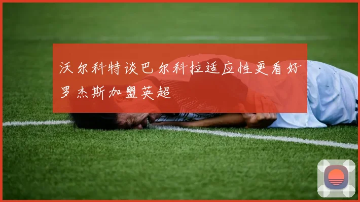 沃尔科特谈巴尔科拉适应性更看好罗杰斯加盟英超