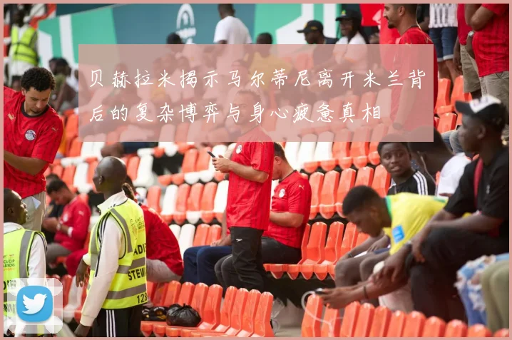 贝赫拉米揭示马尔蒂尼离开米兰背后的复杂博弈与身心疲惫真相