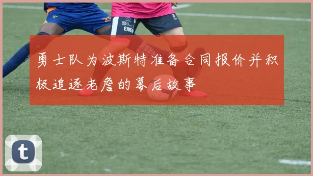 勇士队为波斯特准备合同报价并积极追逐老詹的幕后故事