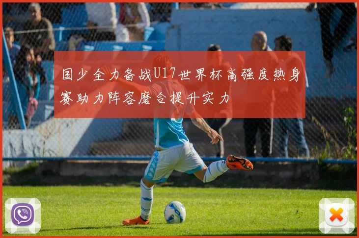 国少全力备战U17世界杯高强度热身赛助力阵容磨合提升实力