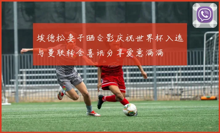 埃德松妻子晒合影庆祝世界杯入选与曼联转会喜讯分享爱意满满