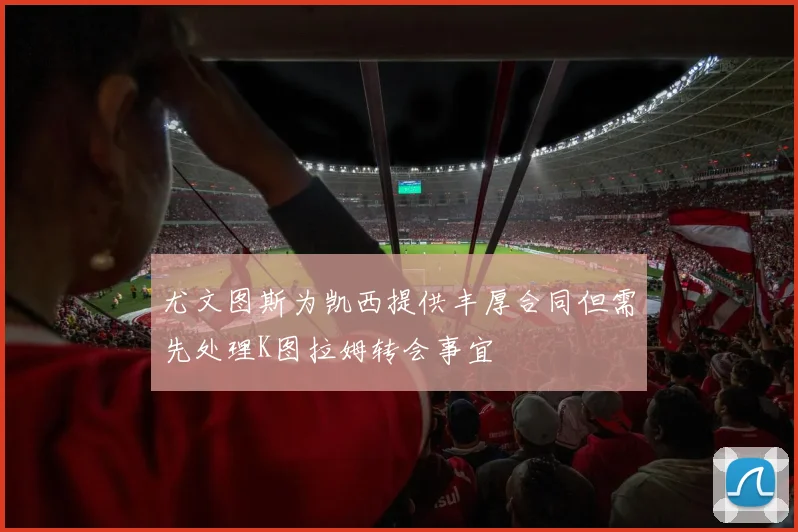 尤文图斯为凯西提供丰厚合同但需先处理K图拉姆转会事宜