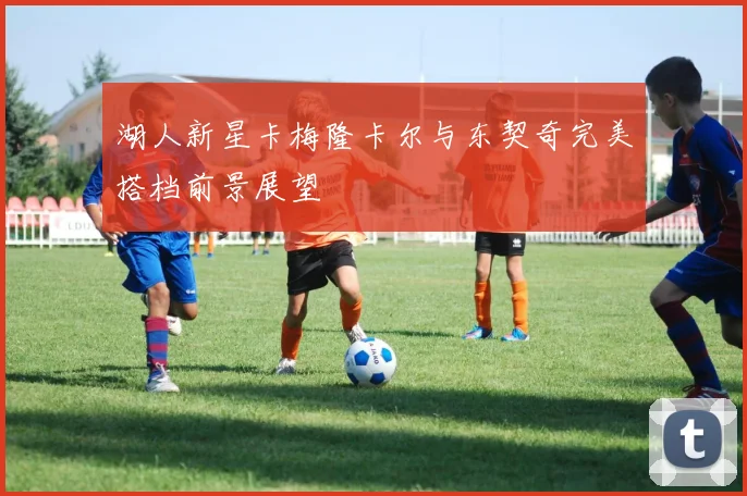 湖人新星卡梅隆卡尔与东契奇完美搭档前景展望