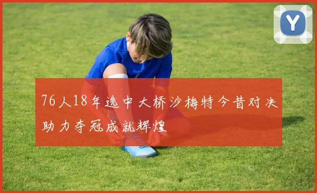 76人18年选中大桥沙梅特今昔对决助力夺冠成就辉煌