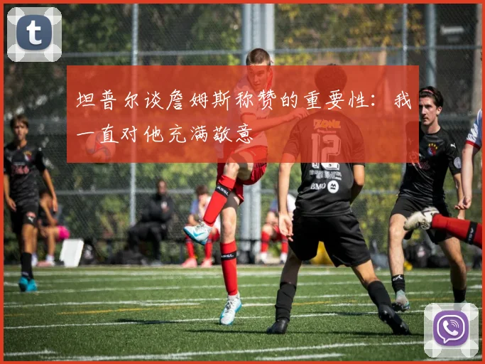 坦普尔谈詹姆斯称赞的重要性：我一直对他充满敬意