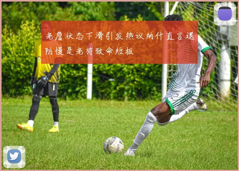 老詹状态下滑引发热议纳什直言退防慢是老将致命短板