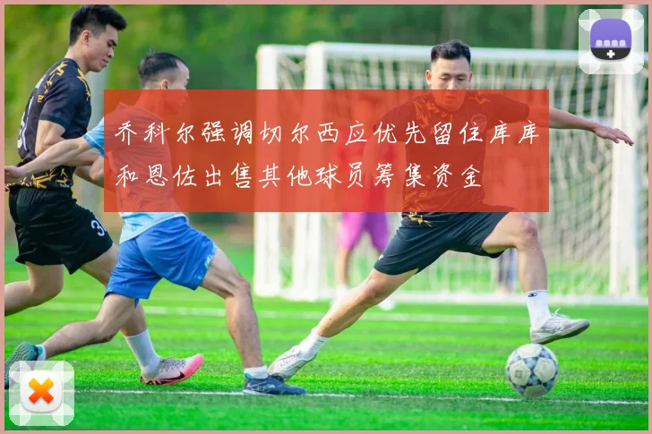 乔科尔强调切尔西应优先留住库库和恩佐出售其他球员筹集资金