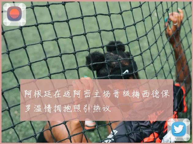 阿根廷在迈阿密主场晋级梅西德保罗温情拥抱照引热议